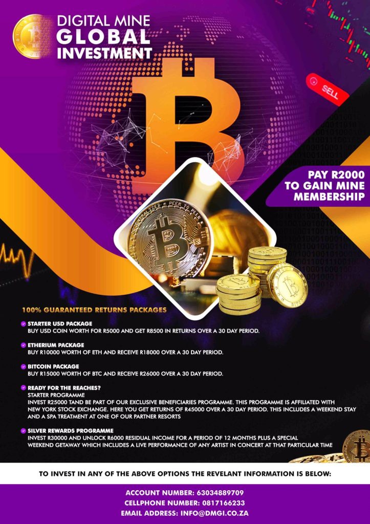 100% Guaranteed returns packages. (bullet point) Starter USD Package: Buy USD Coin worth for R5000 and get R8500 in returns over a 30 day period. (Next Bullet Point) Etherium Package: Buy R10000 worth of ETH and receive R18000 over a 30 day period. (Next Point): Bitcoin Package: Buy R15000 Worth of BTC and receive R26000 over a 30 day period. (Next Point): Ready for The reaches? Starter Programme, invest R25000 and be part of our exclusive beneficiaries Programme. This Program is affiliated with New York Stock Exchange. Here you get Returns of R45000 Over a 30 day period. This Includes a weekend stay and a spa treatment at one of our partner resorts. (Next Point): Silver Rewards Programme: Invest R30000 and Unlock R6000 Residual Income for a period of 12 months plus a special weekend getaway which includes a live performance of any artist in concert at that particular time.(Footer Info: Account Number: 63034889709, Cellphone : 0817166233, email address: info@dmgi.co.za